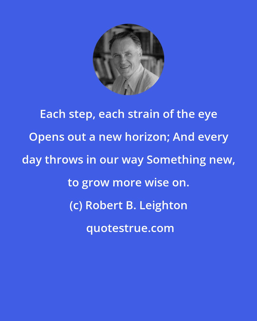 Robert B. Leighton: Each step, each strain of the eye Opens out a new horizon; And every day throws in our way Something new, to grow more wise on.