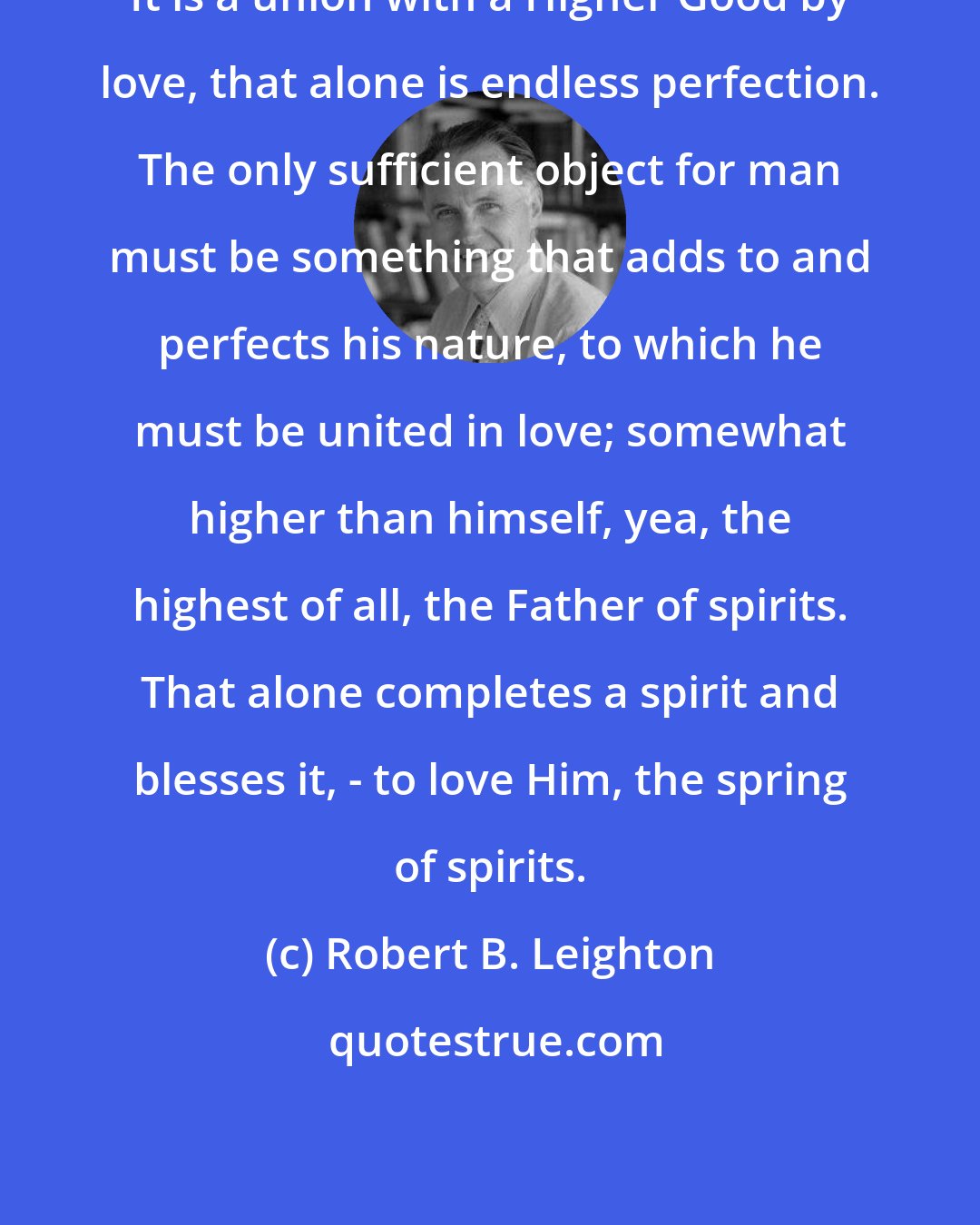 Robert B. Leighton: It is a union with a Higher Good by love, that alone is endless perfection. The only sufficient object for man must be something that adds to and perfects his nature, to which he must be united in love; somewhat higher than himself, yea, the highest of all, the Father of spirits. That alone completes a spirit and blesses it, - to love Him, the spring of spirits.