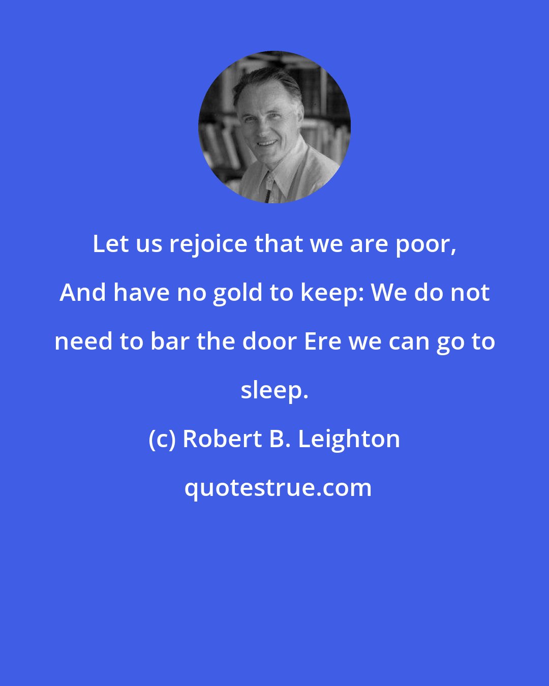 Robert B. Leighton: Let us rejoice that we are poor, And have no gold to keep: We do not need to bar the door Ere we can go to sleep.