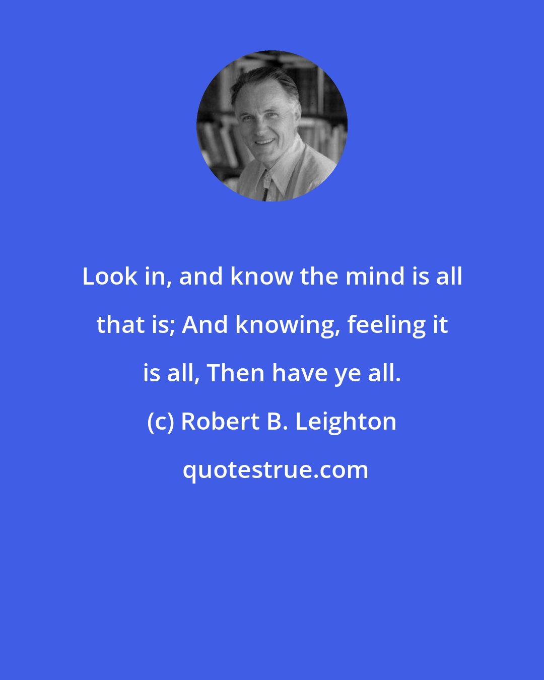 Robert B. Leighton: Look in, and know the mind is all that is; And knowing, feeling it is all, Then have ye all.