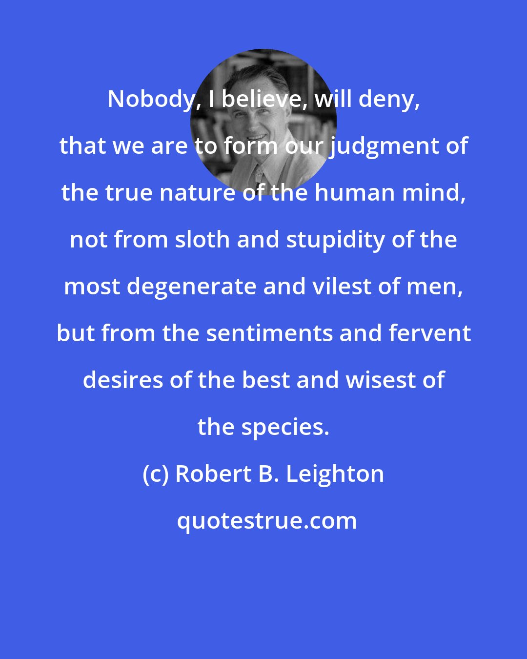 Robert B. Leighton: Nobody, I believe, will deny, that we are to form our judgment of the true nature of the human mind, not from sloth and stupidity of the most degenerate and vilest of men, but from the sentiments and fervent desires of the best and wisest of the species.
