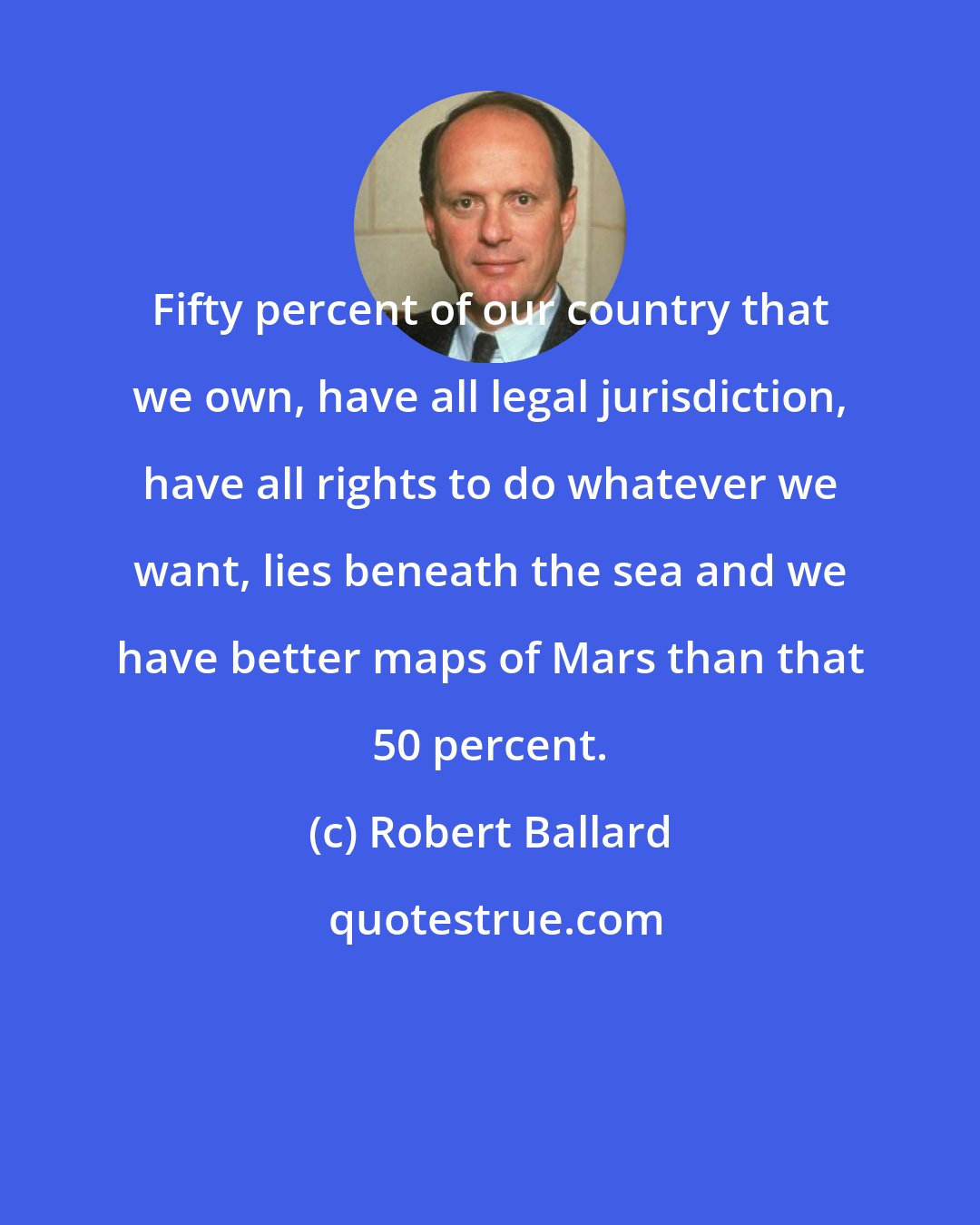 Robert Ballard: Fifty percent of our country that we own, have all legal jurisdiction, have all rights to do whatever we want, lies beneath the sea and we have better maps of Mars than that 50 percent.
