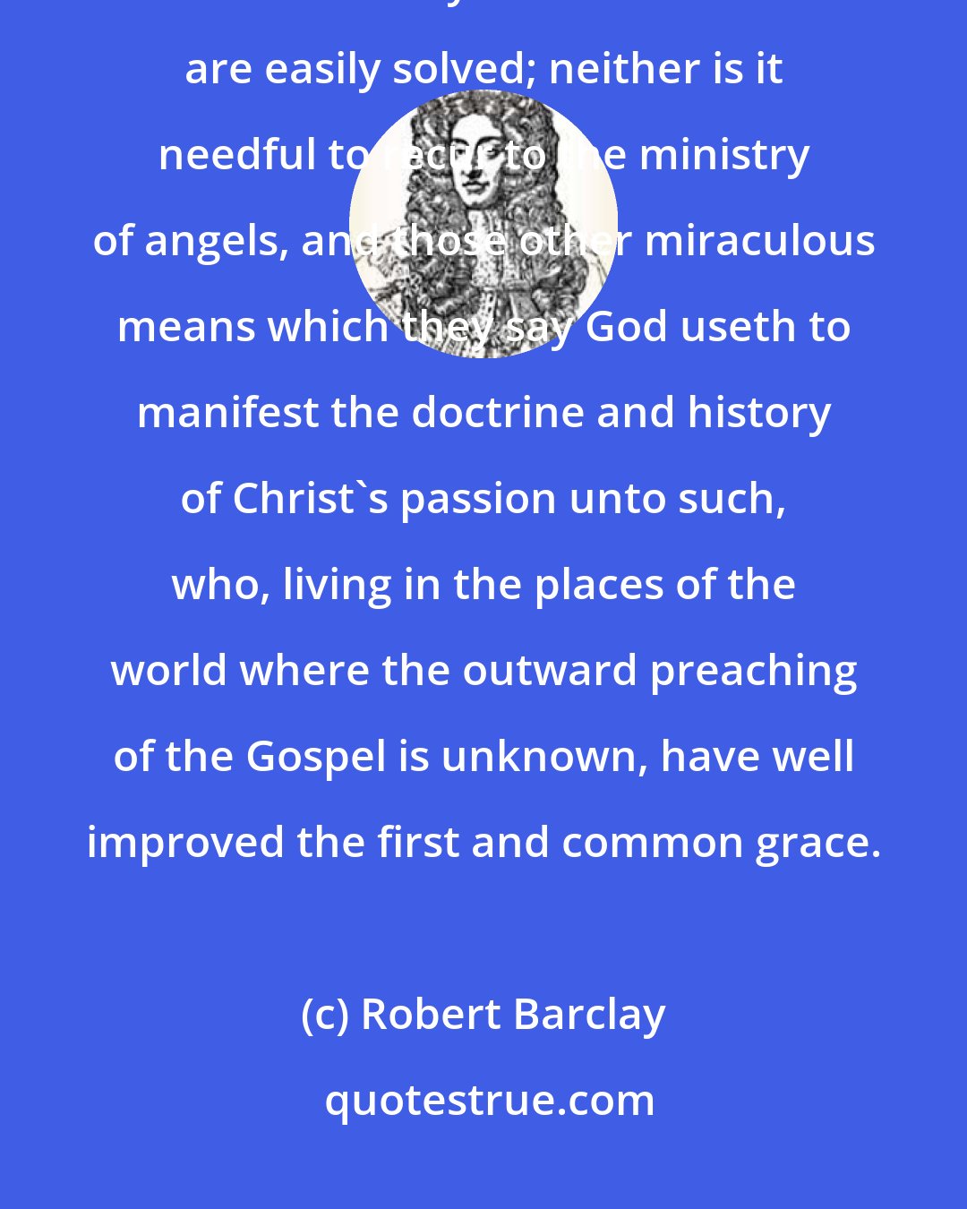 Robert Barclay: According to which principle or hypothesis all the objections against the universality of Christ's death are easily solved; neither is it needful to recur to the ministry of angels, and those other miraculous means which they say God useth to manifest the doctrine and history of Christ's passion unto such, who, living in the places of the world where the outward preaching of the Gospel is unknown, have well improved the first and common grace.