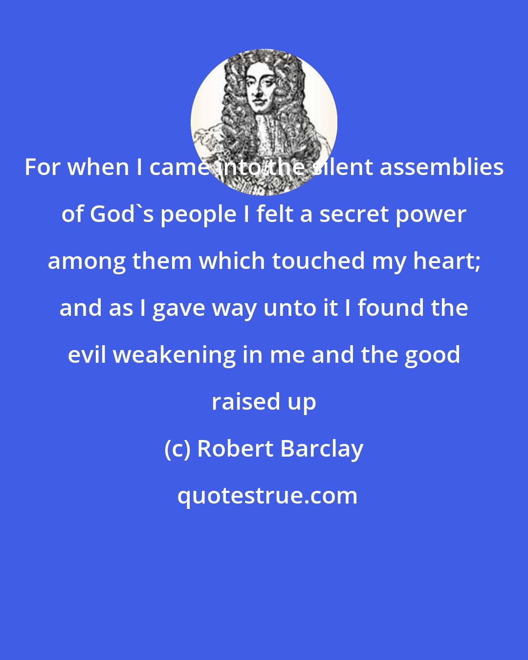 Robert Barclay: For when I came into the silent assemblies of God's people I felt a secret power among them which touched my heart; and as I gave way unto it I found the evil weakening in me and the good raised up