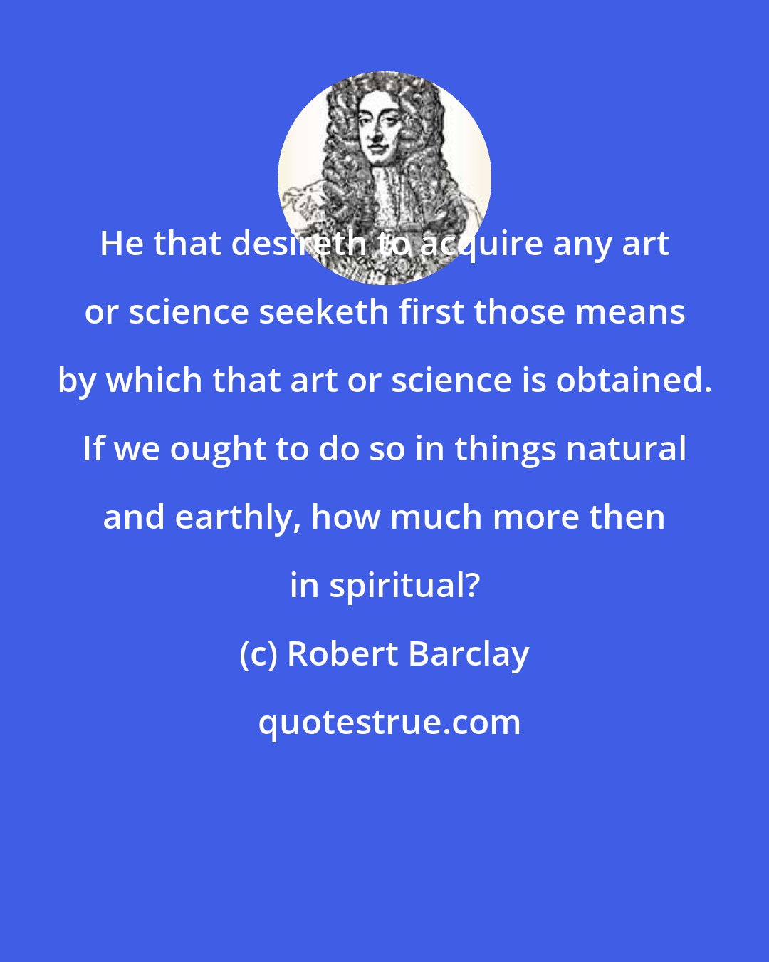 Robert Barclay: He that desireth to acquire any art or science seeketh first those means by which that art or science is obtained. If we ought to do so in things natural and earthly, how much more then in spiritual?