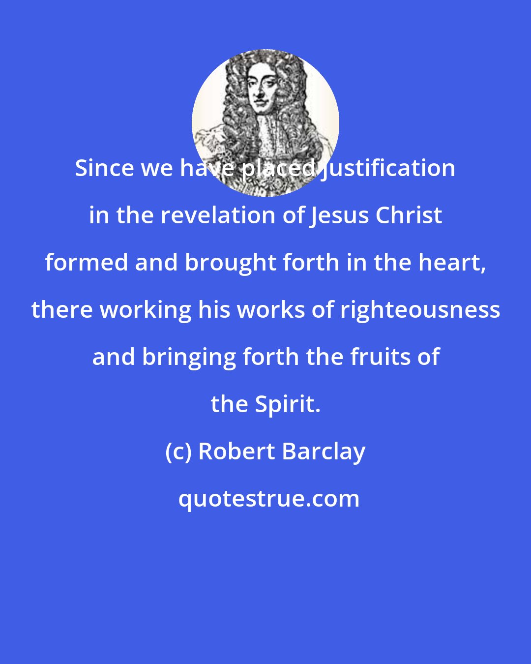 Robert Barclay: Since we have placed justification in the revelation of Jesus Christ formed and brought forth in the heart, there working his works of righteousness and bringing forth the fruits of the Spirit.