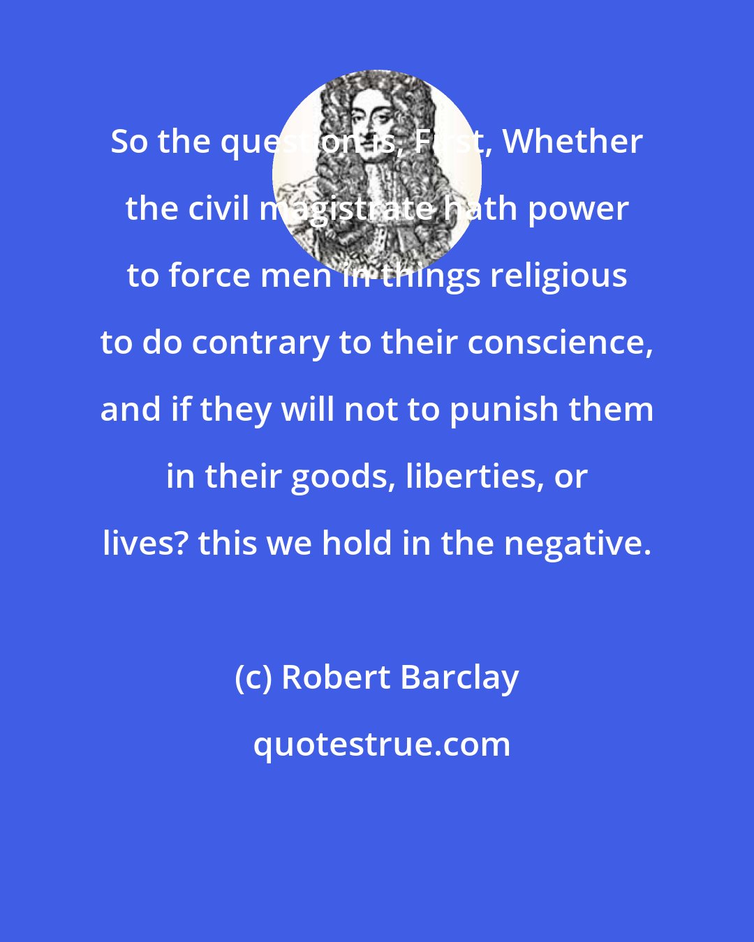 Robert Barclay: So the question is, First, Whether the civil magistrate hath power to force men in things religious to do contrary to their conscience, and if they will not to punish them in their goods, liberties, or lives? this we hold in the negative.