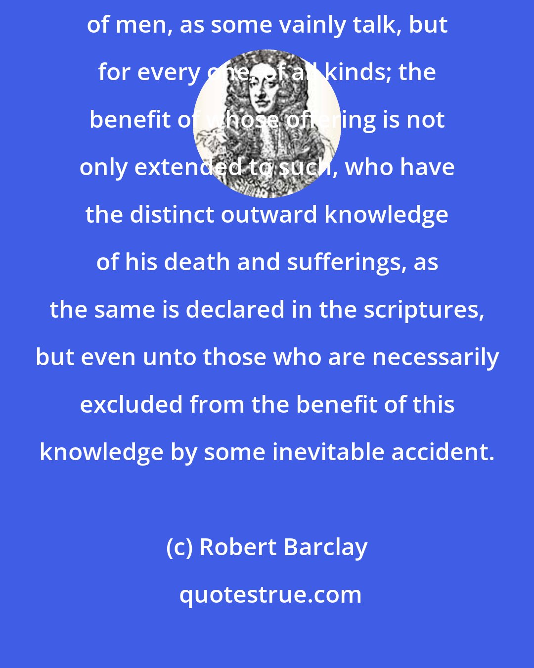 Robert Barclay: Therefore 'Christ hath tasted death for every man:' not only for all kinds of men, as some vainly talk, but for every one, of all kinds; the benefit of whose offering is not only extended to such, who have the distinct outward knowledge of his death and sufferings, as the same is declared in the scriptures, but even unto those who are necessarily excluded from the benefit of this knowledge by some inevitable accident.