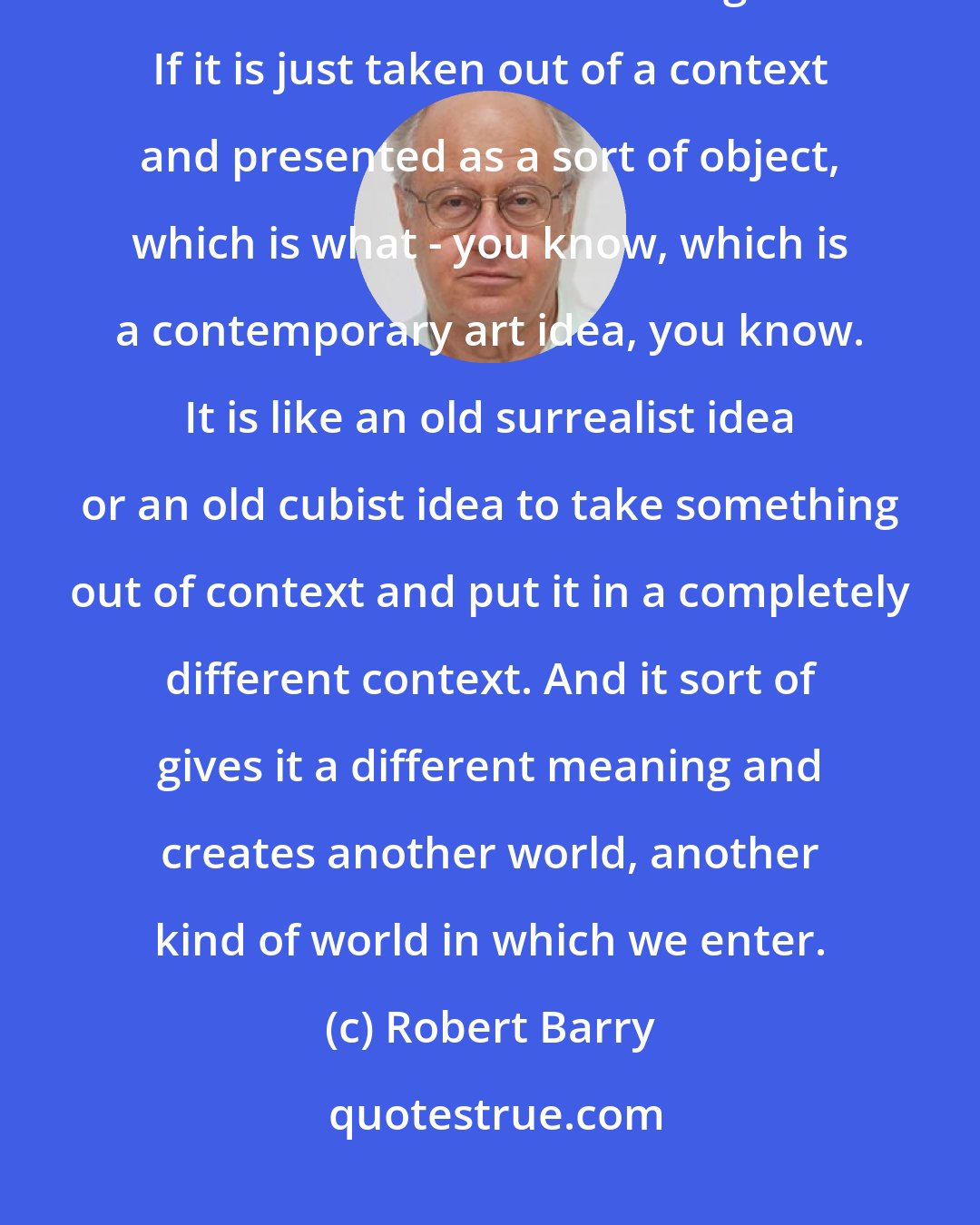 Robert Barry: A text makes the word more specific. It really kind of defines it within the context in which it is being used. If it is just taken out of a context and presented as a sort of object, which is what - you know, which is a contemporary art idea, you know. It is like an old surrealist idea or an old cubist idea to take something out of context and put it in a completely different context. And it sort of gives it a different meaning and creates another world, another kind of world in which we enter.