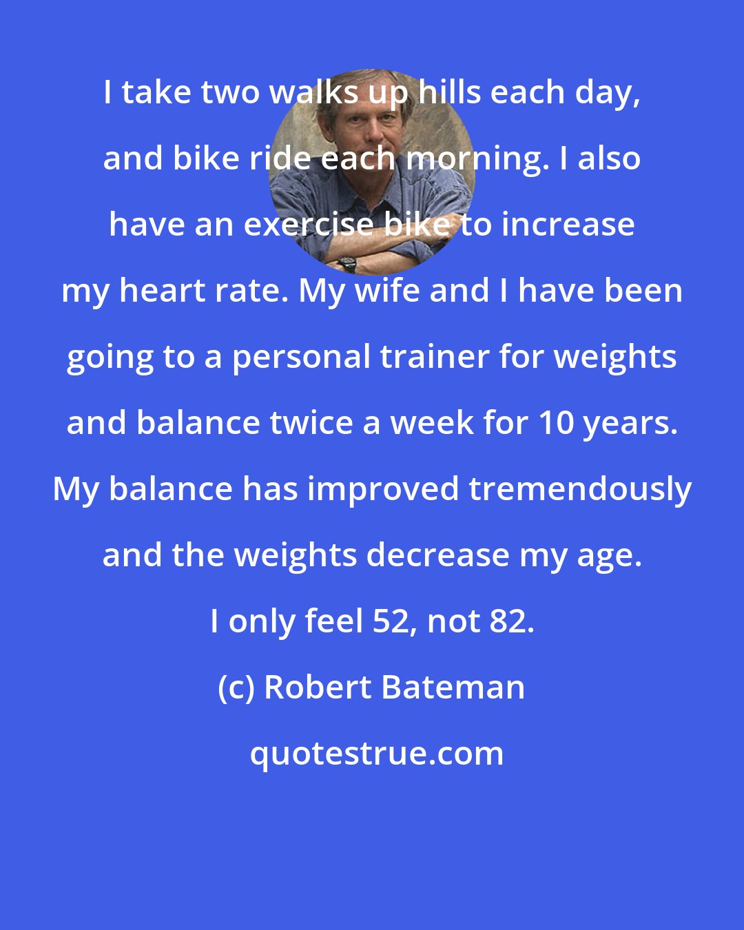 Robert Bateman: I take two walks up hills each day, and bike ride each morning. I also have an exercise bike to increase my heart rate. My wife and I have been going to a personal trainer for weights and balance twice a week for 10 years. My balance has improved tremendously and the weights decrease my age. I only feel 52, not 82.