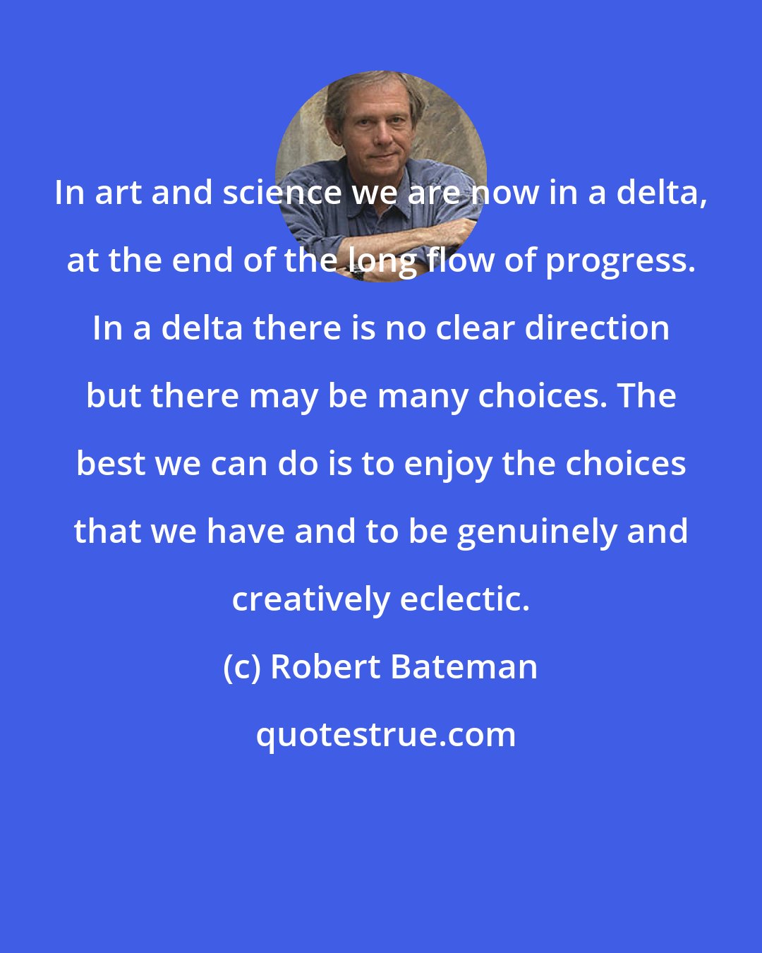 Robert Bateman: In art and science we are now in a delta, at the end of the long flow of progress. In a delta there is no clear direction but there may be many choices. The best we can do is to enjoy the choices that we have and to be genuinely and creatively eclectic.