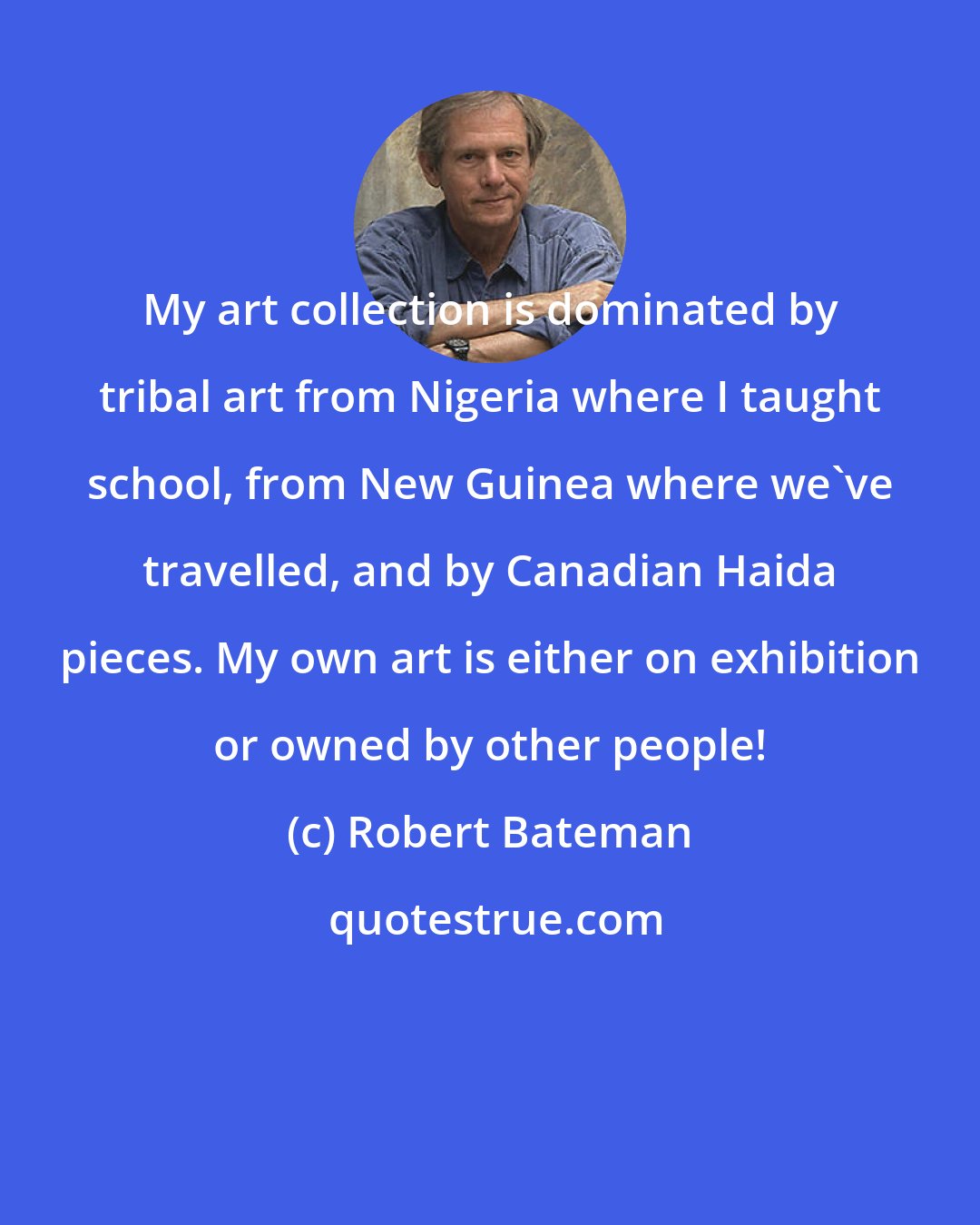 Robert Bateman: My art collection is dominated by tribal art from Nigeria where I taught school, from New Guinea where we've travelled, and by Canadian Haida pieces. My own art is either on exhibition or owned by other people!