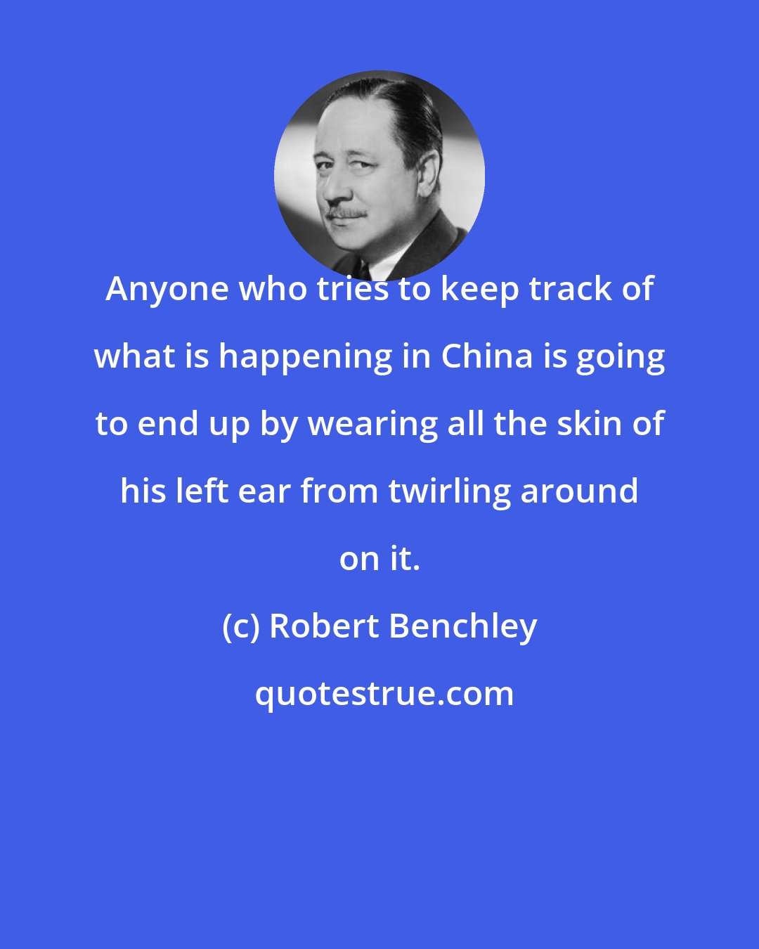 Robert Benchley: Anyone who tries to keep track of what is happening in China is going to end up by wearing all the skin of his left ear from twirling around on it.