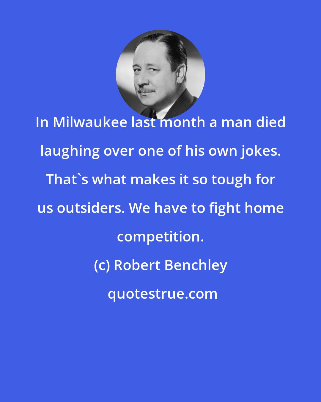 Robert Benchley: In Milwaukee last month a man died laughing over one of his own jokes. That's what makes it so tough for us outsiders. We have to fight home competition.