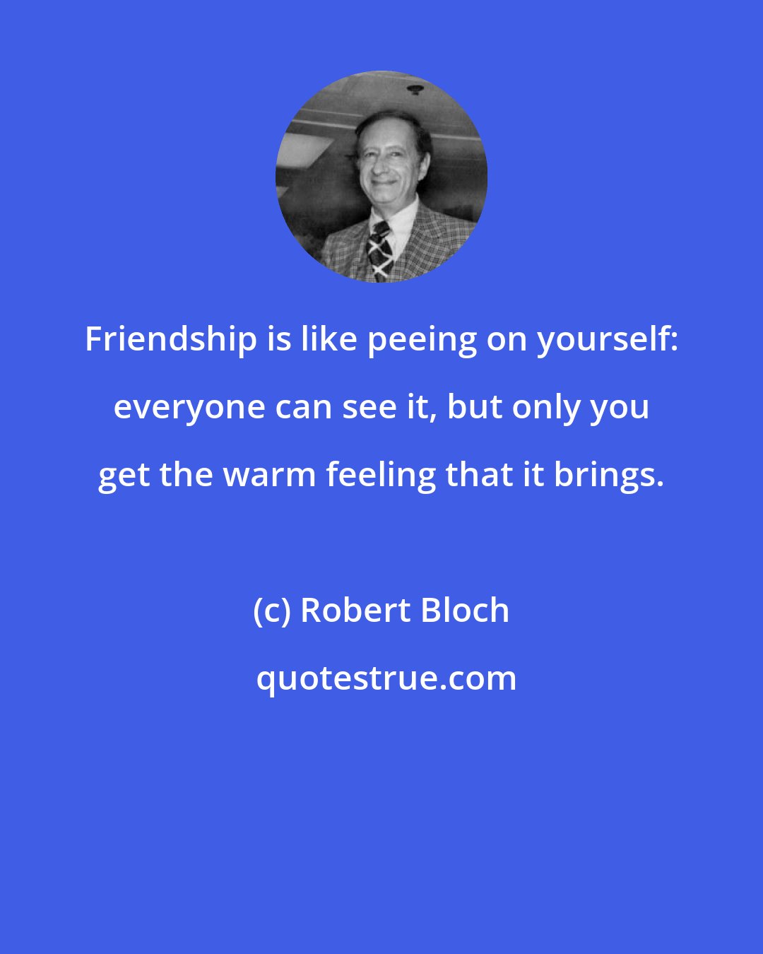 Robert Bloch: Friendship is like peeing on yourself: everyone can see it, but only you get the warm feeling that it brings.