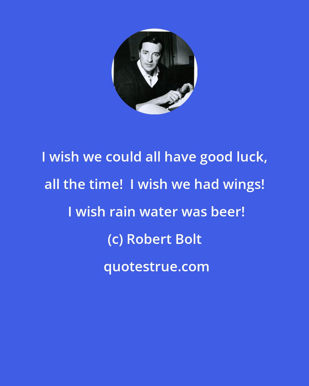 Robert Bolt: I wish we could all have good luck, all the time!  I wish we had wings!  I wish rain water was beer!