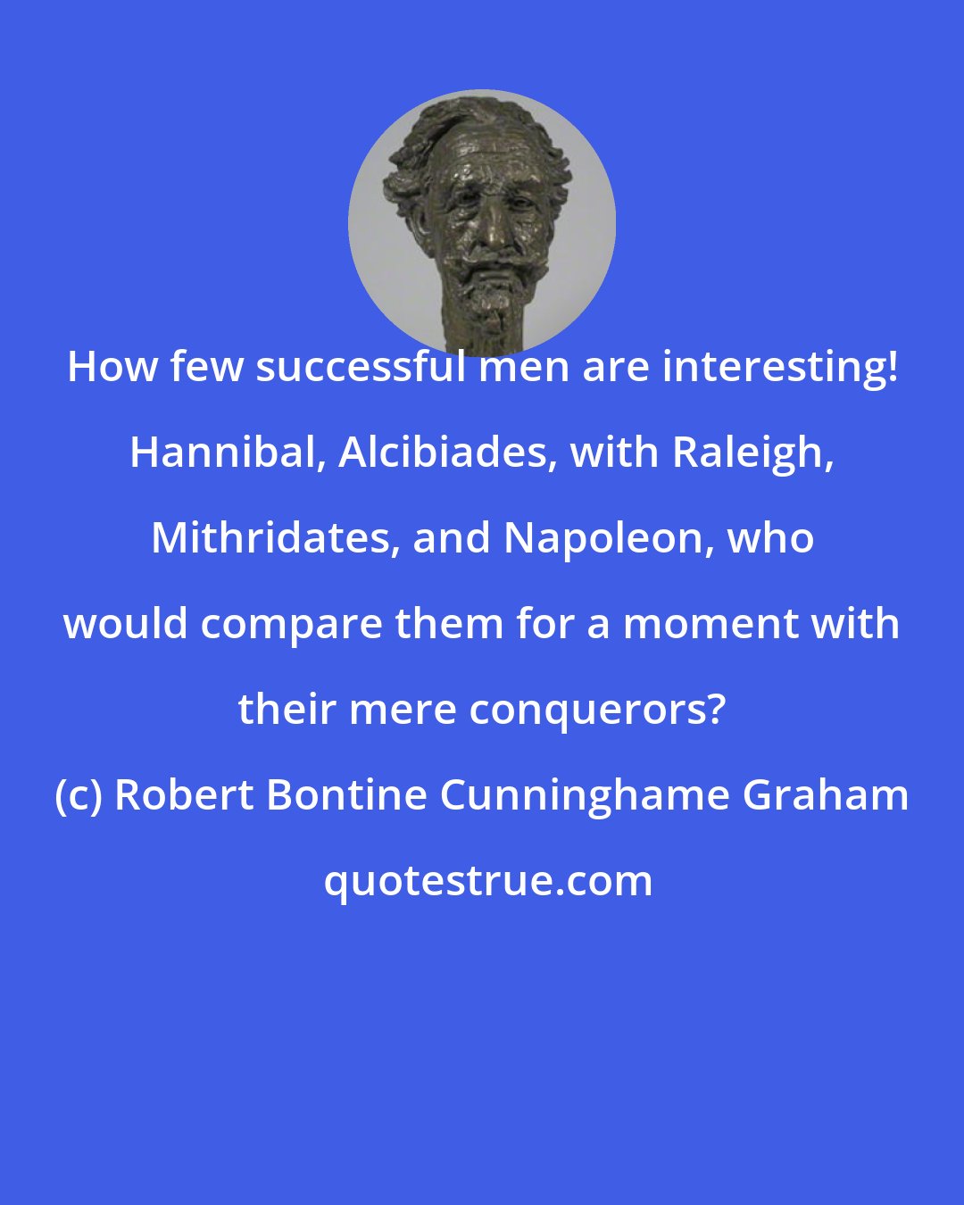 Robert Bontine Cunninghame Graham: How few successful men are interesting! Hannibal, Alcibiades, with Raleigh, Mithridates, and Napoleon, who would compare them for a moment with their mere conquerors?