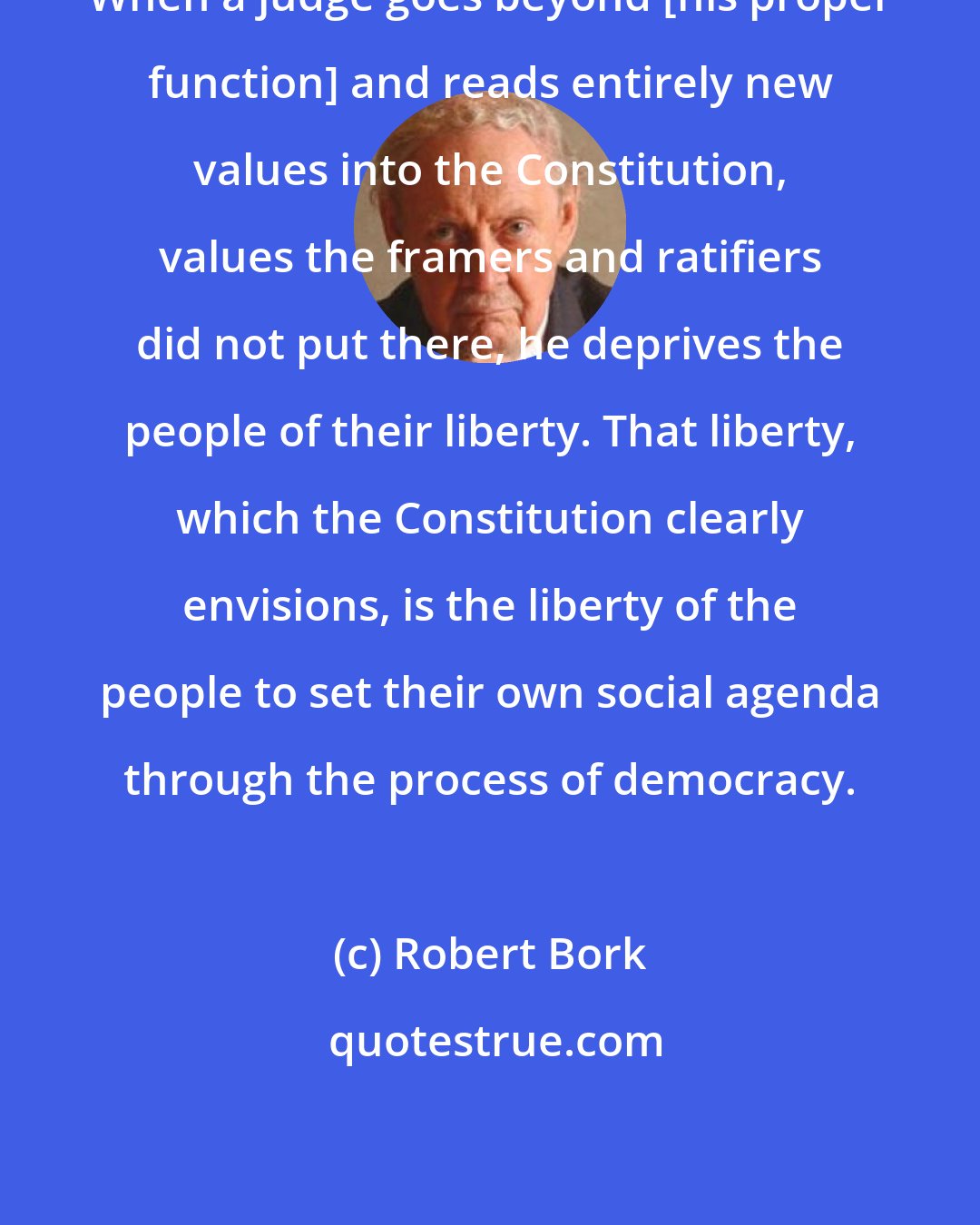 Robert Bork: When a judge goes beyond [his proper function] and reads entirely new values into the Constitution, values the framers and ratifiers did not put there, he deprives the people of their liberty. That liberty, which the Constitution clearly envisions, is the liberty of the people to set their own social agenda through the process of democracy.
