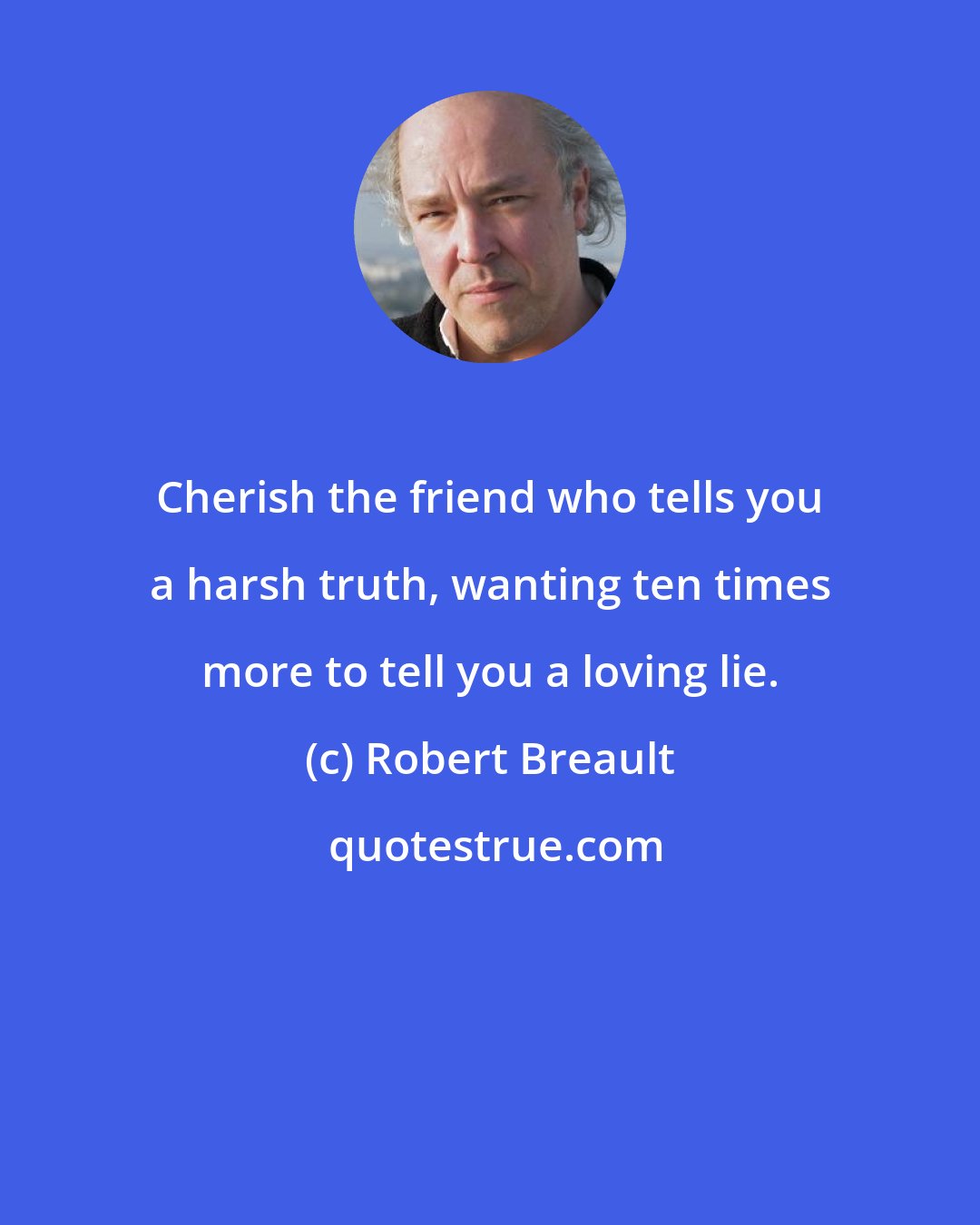 Robert Breault: Cherish the friend who tells you a harsh truth, wanting ten times more to tell you a loving lie.