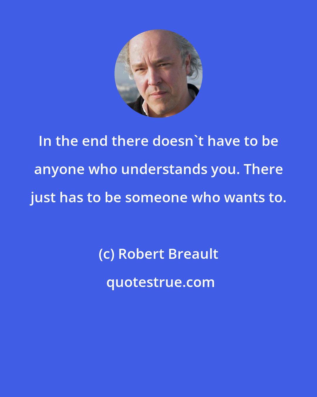 Robert Breault: In the end there doesn't have to be anyone who understands you. There just has to be someone who wants to.