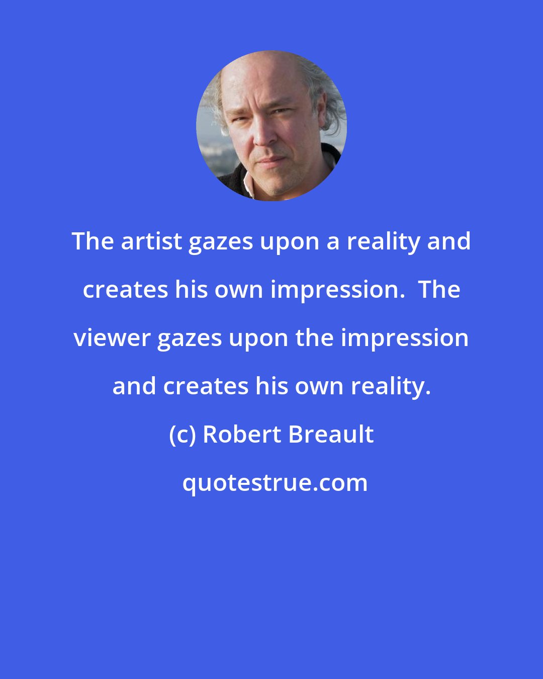 Robert Breault: The artist gazes upon a reality and creates his own impression.  The viewer gazes upon the impression and creates his own reality.