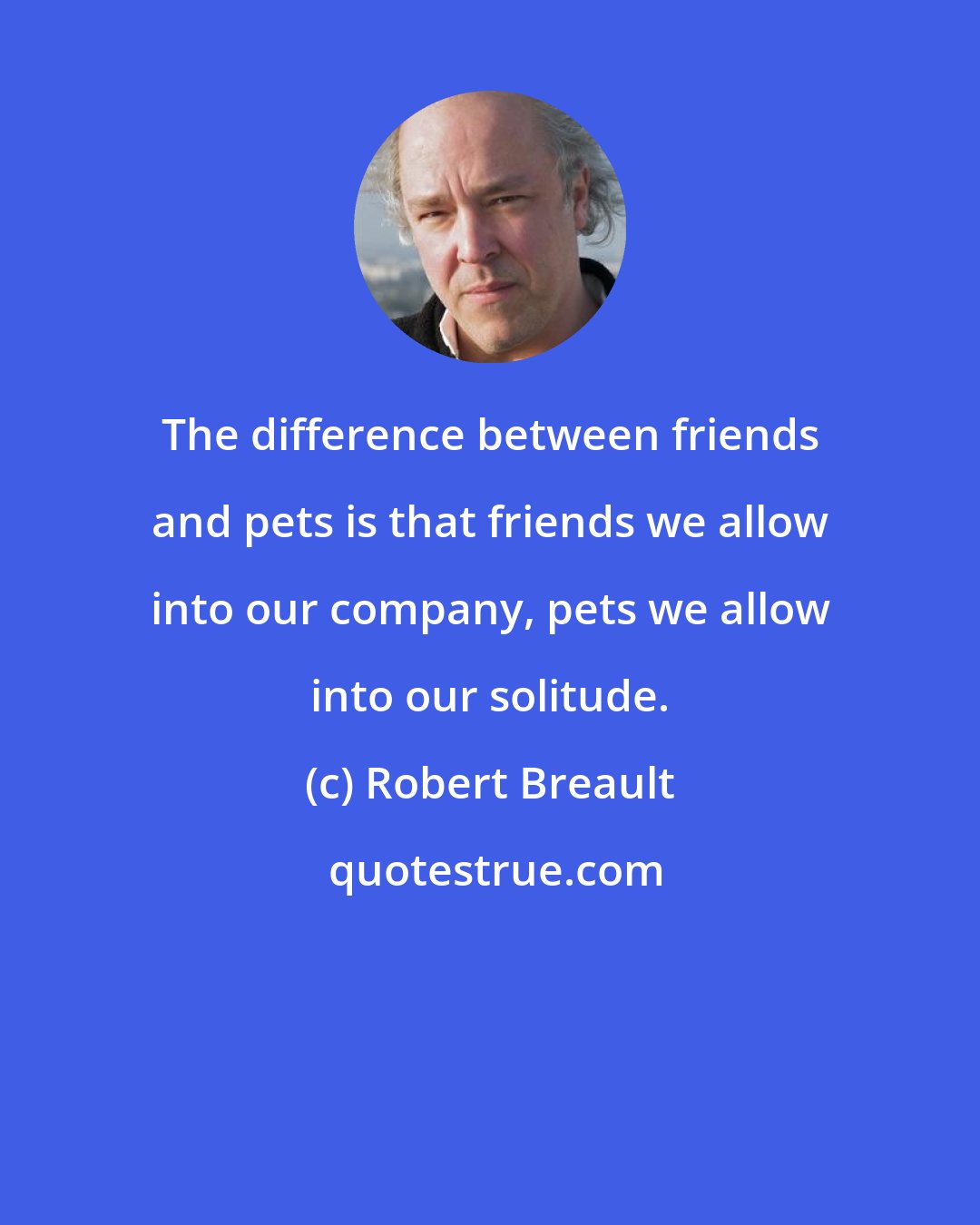 Robert Breault: The difference between friends and pets is that friends we allow into our company, pets we allow into our solitude.