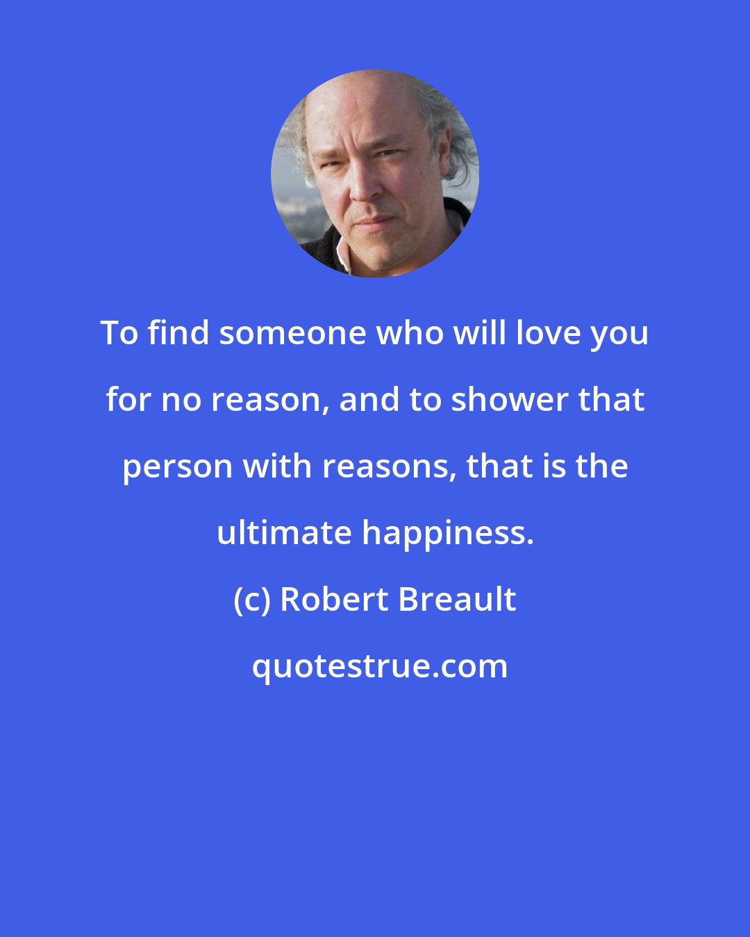 Robert Breault: To find someone who will love you for no reason, and to shower that person with reasons, that is the ultimate happiness.