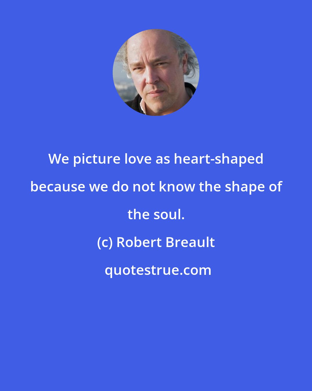 Robert Breault: We picture love as heart-shaped because we do not know the shape of the soul.