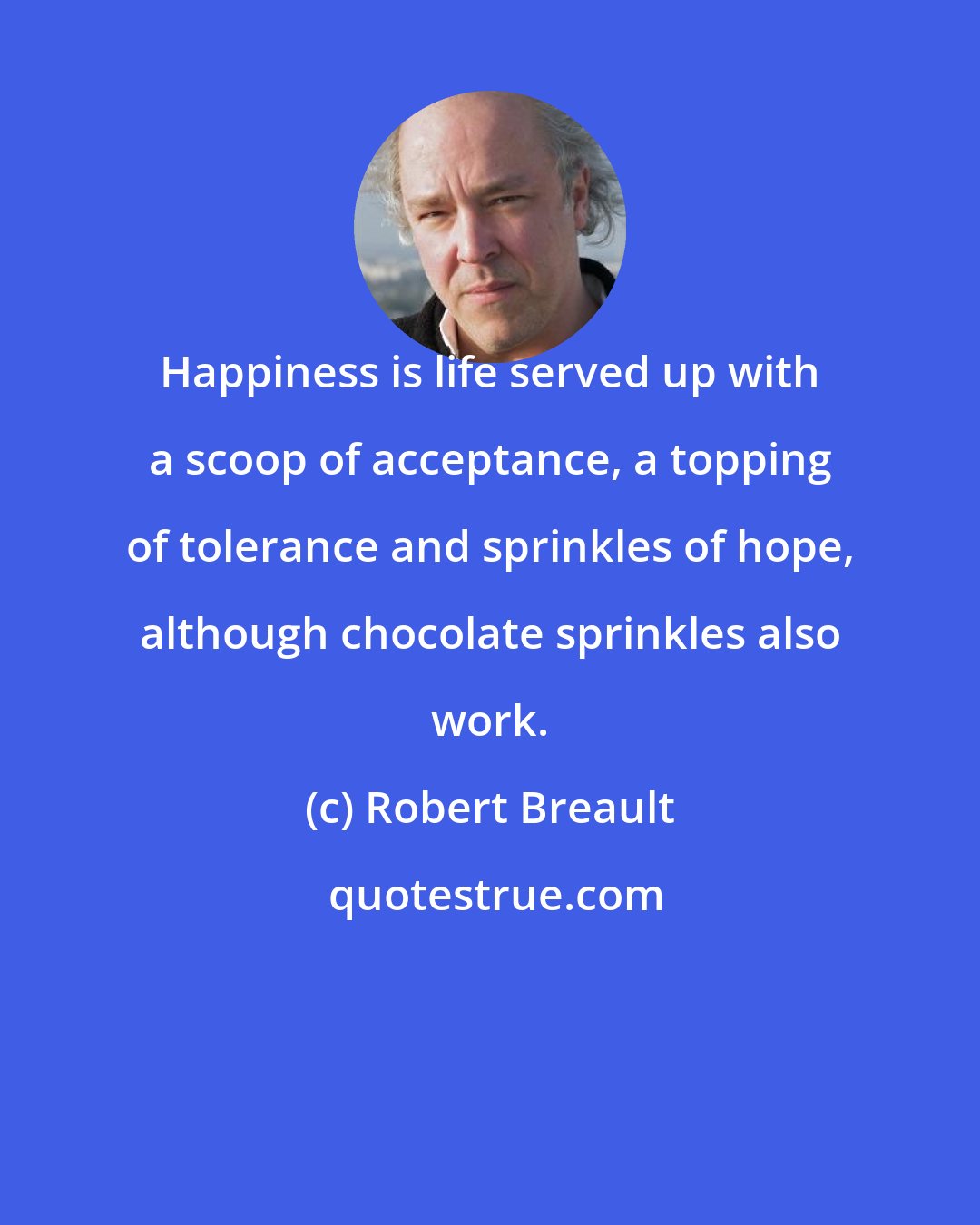 Robert Breault: Happiness is life served up with a scoop of acceptance, a topping of tolerance and sprinkles of hope, although chocolate sprinkles also work.