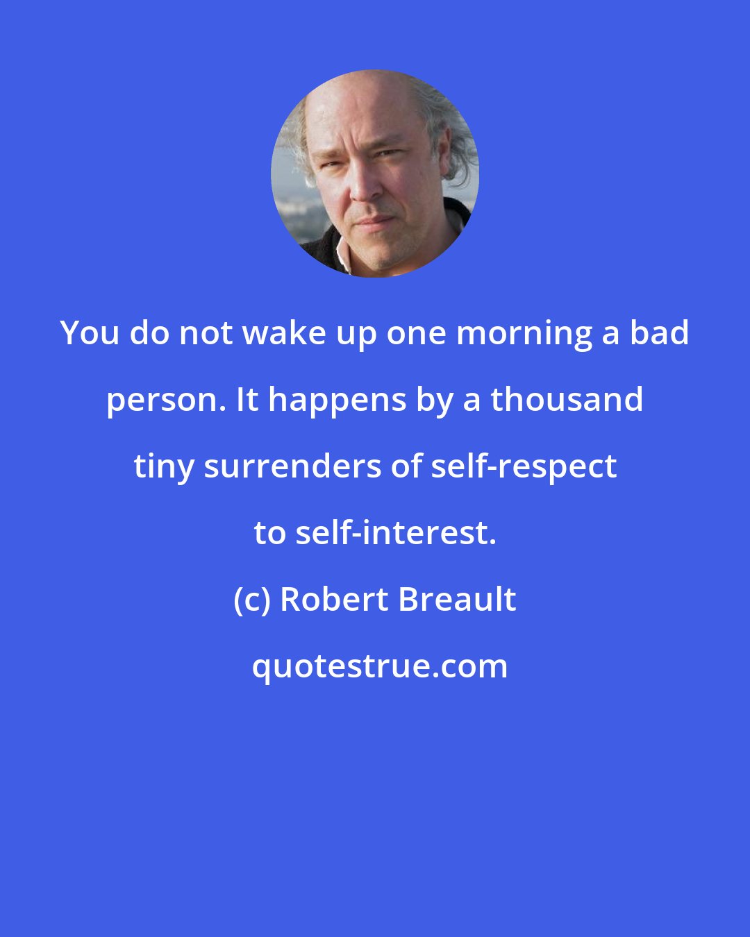 Robert Breault: You do not wake up one morning a bad person. It happens by a thousand tiny surrenders of self-respect to self-interest.