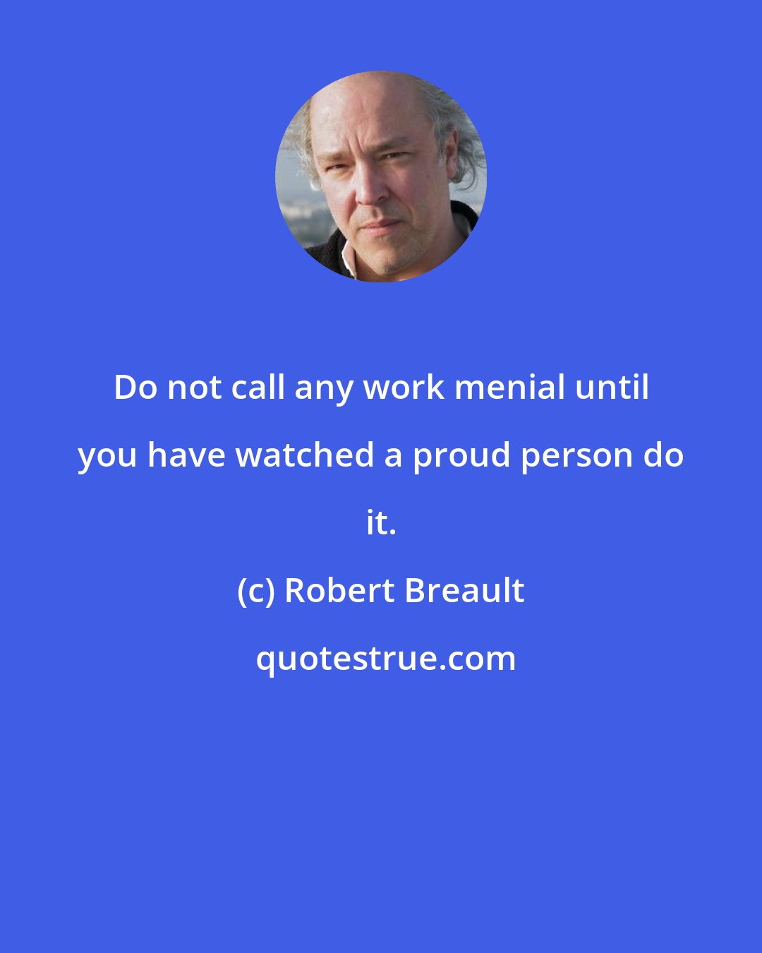 Robert Breault: Do not call any work menial until you have watched a proud person do it.