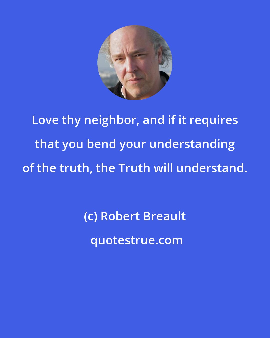 Robert Breault: Love thy neighbor, and if it requires that you bend your understanding of the truth, the Truth will understand.