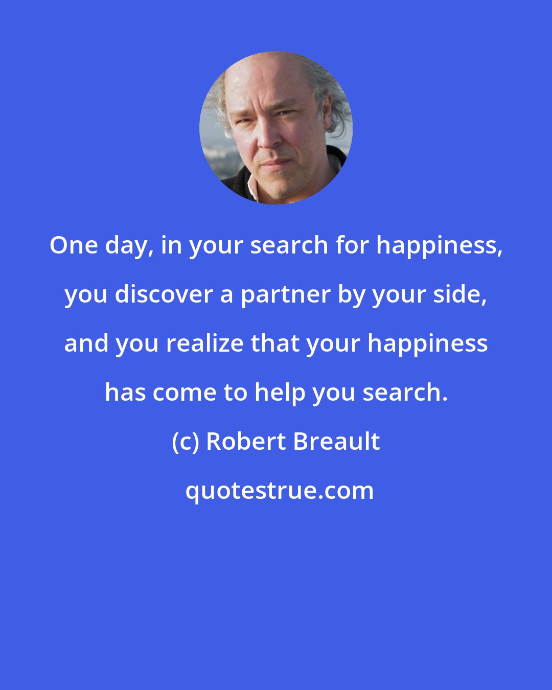 Robert Breault: One day, in your search for happiness, you discover a partner by your side, and you realize that your happiness has come to help you search.