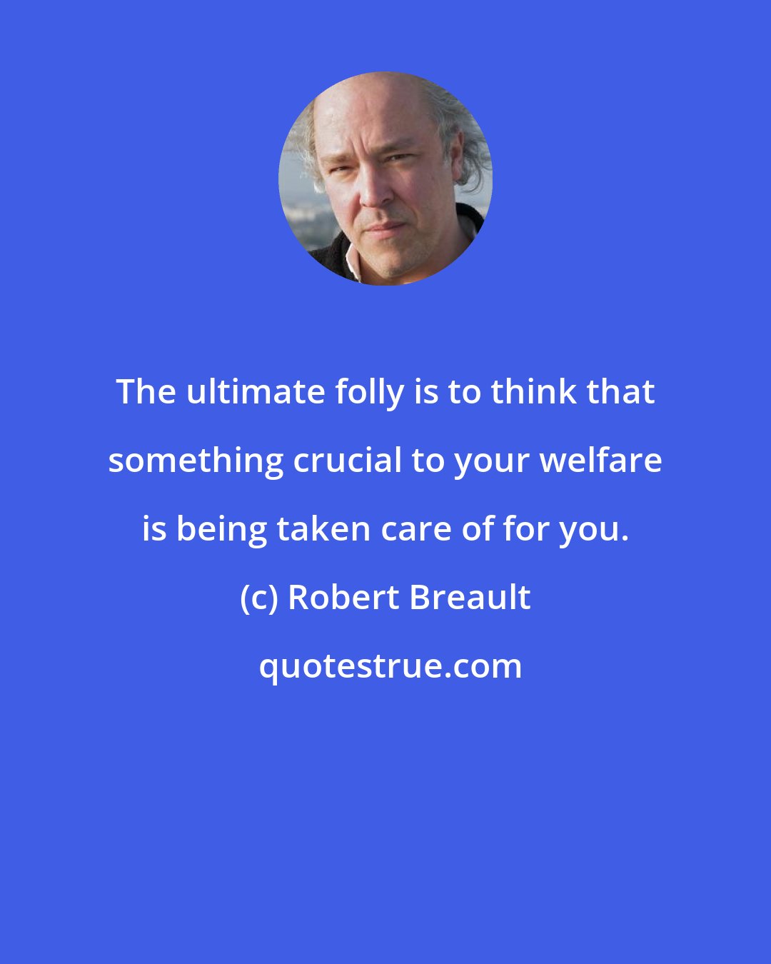 Robert Breault: The ultimate folly is to think that something crucial to your welfare is being taken care of for you.