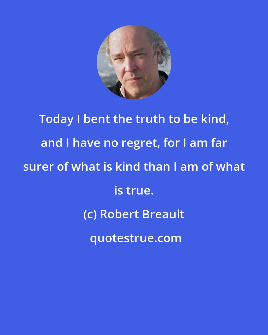 Robert Breault: Today I bent the truth to be kind, and I have no regret, for I am far surer of what is kind than I am of what is true.