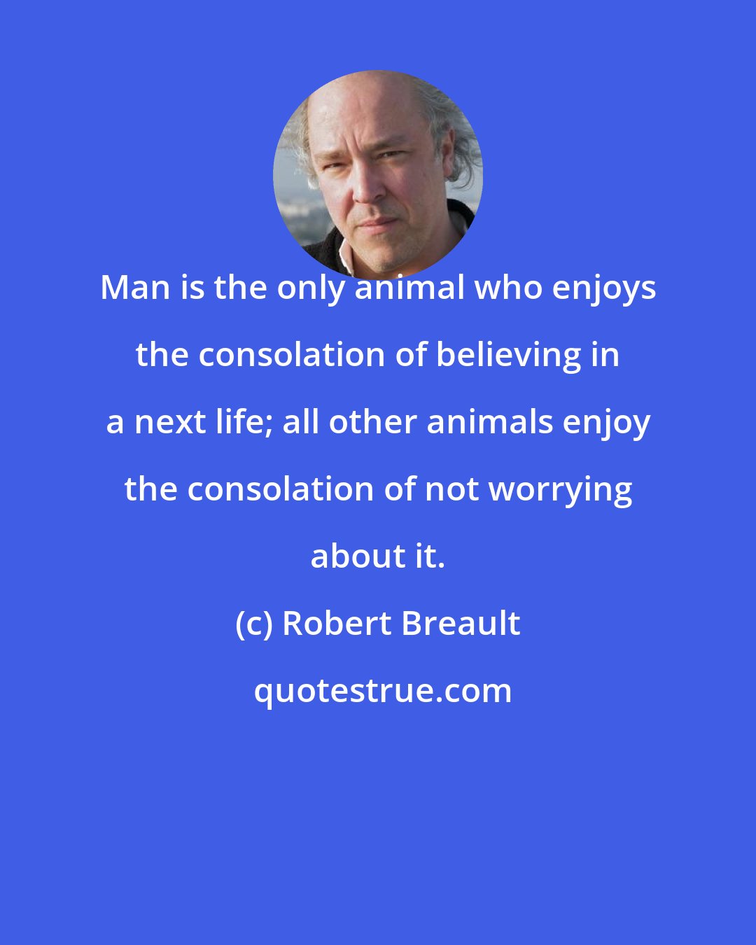 Robert Breault: Man is the only animal who enjoys the consolation of believing in a next life; all other animals enjoy the consolation of not worrying about it.