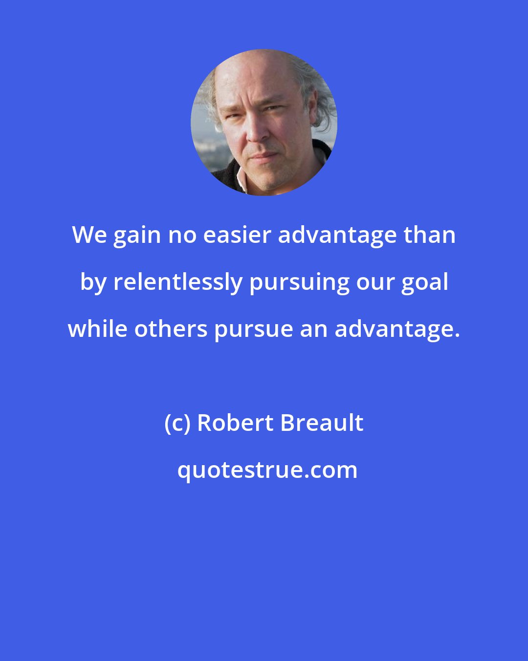 Robert Breault: We gain no easier advantage than by relentlessly pursuing our goal while others pursue an advantage.