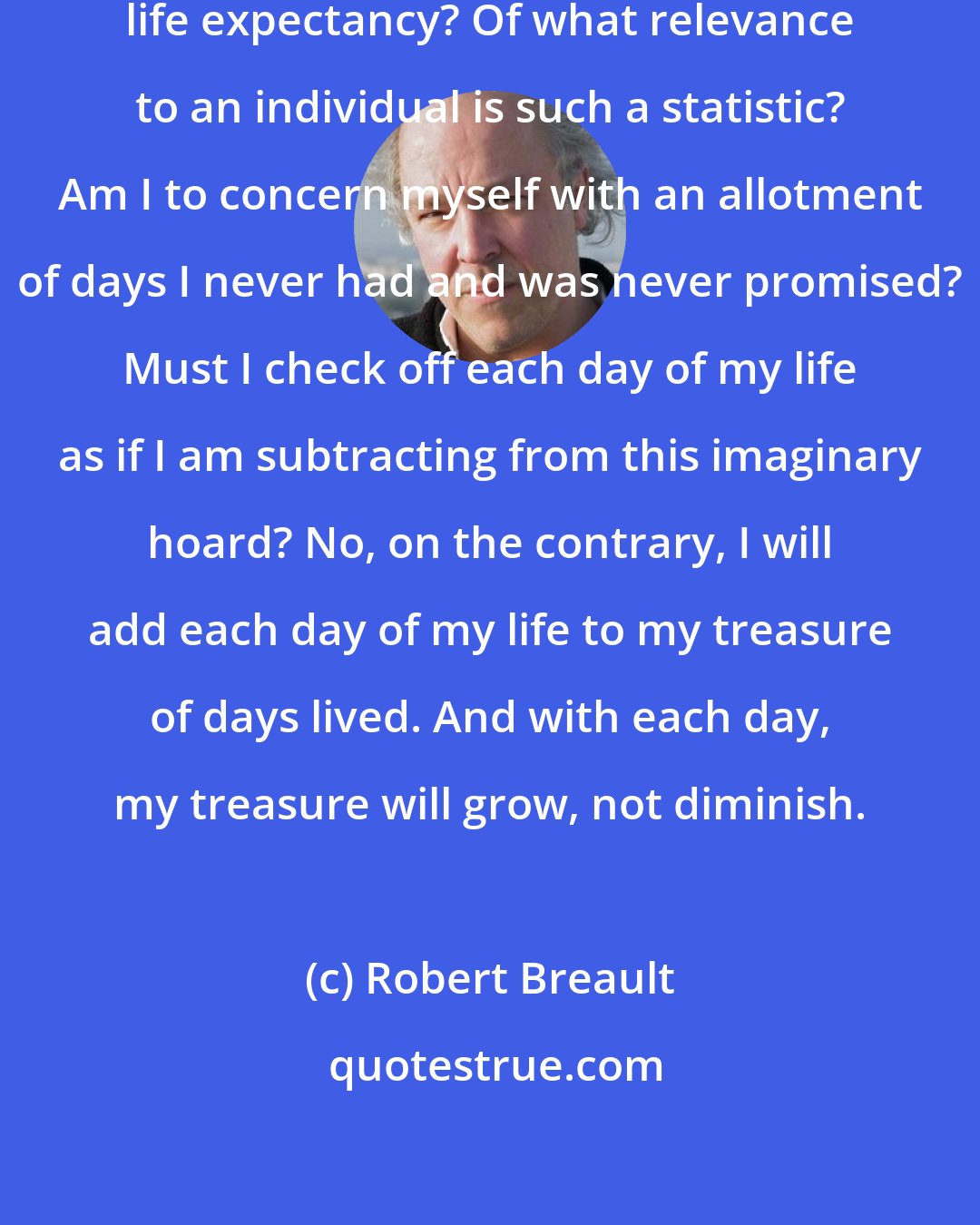 Robert Breault: Why be saddled with this thing called life expectancy? Of what relevance to an individual is such a statistic? Am I to concern myself with an allotment of days I never had and was never promised? Must I check off each day of my life as if I am subtracting from this imaginary hoard? No, on the contrary, I will add each day of my life to my treasure of days lived. And with each day, my treasure will grow, not diminish.