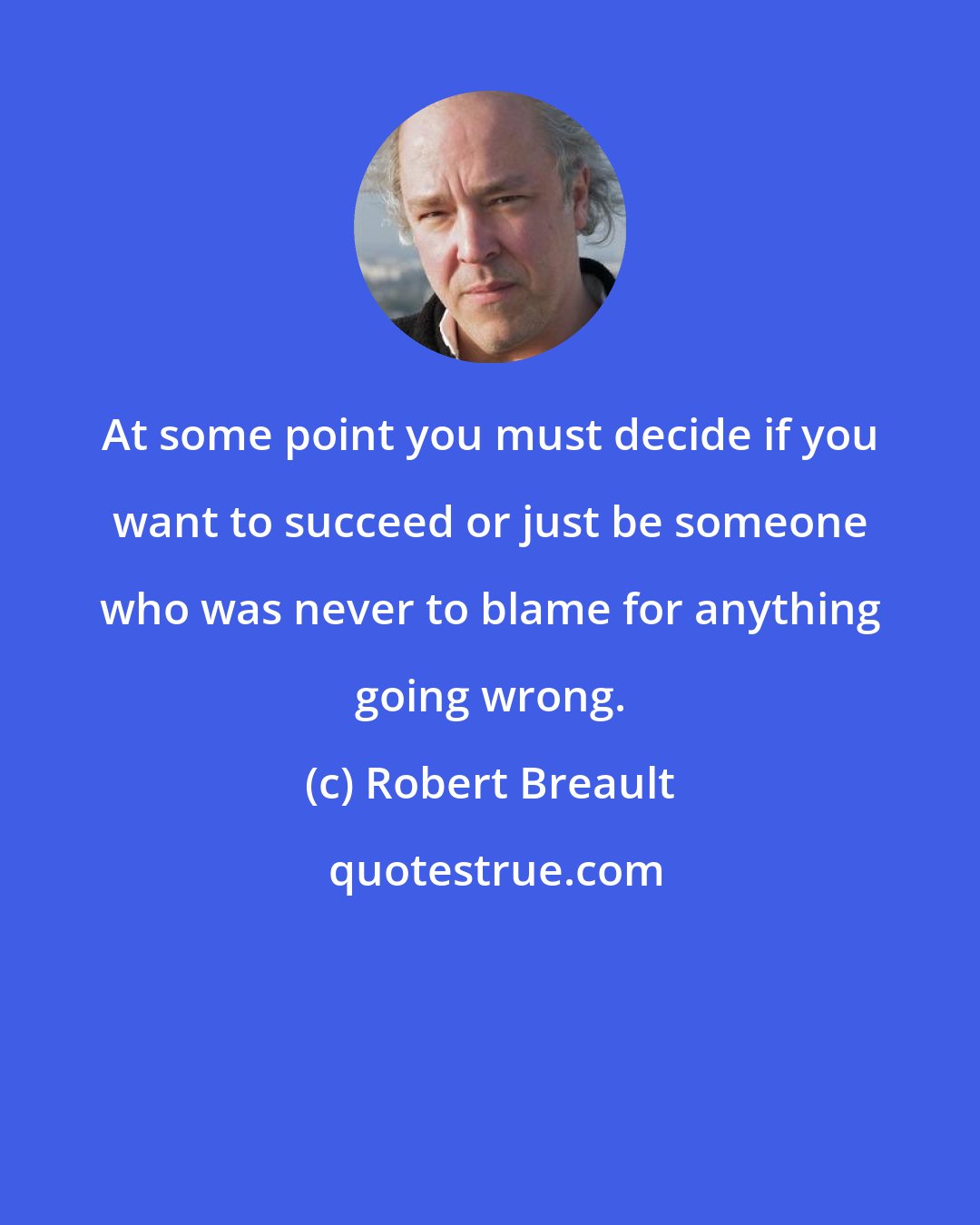 Robert Breault: At some point you must decide if you want to succeed or just be someone who was never to blame for anything going wrong.