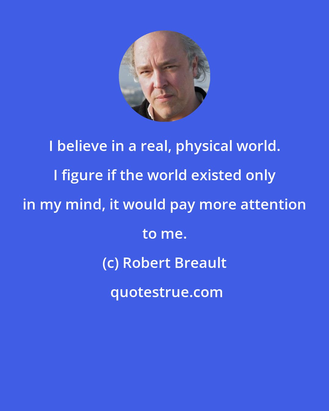 Robert Breault: I believe in a real, physical world. I figure if the world existed only in my mind, it would pay more attention to me.