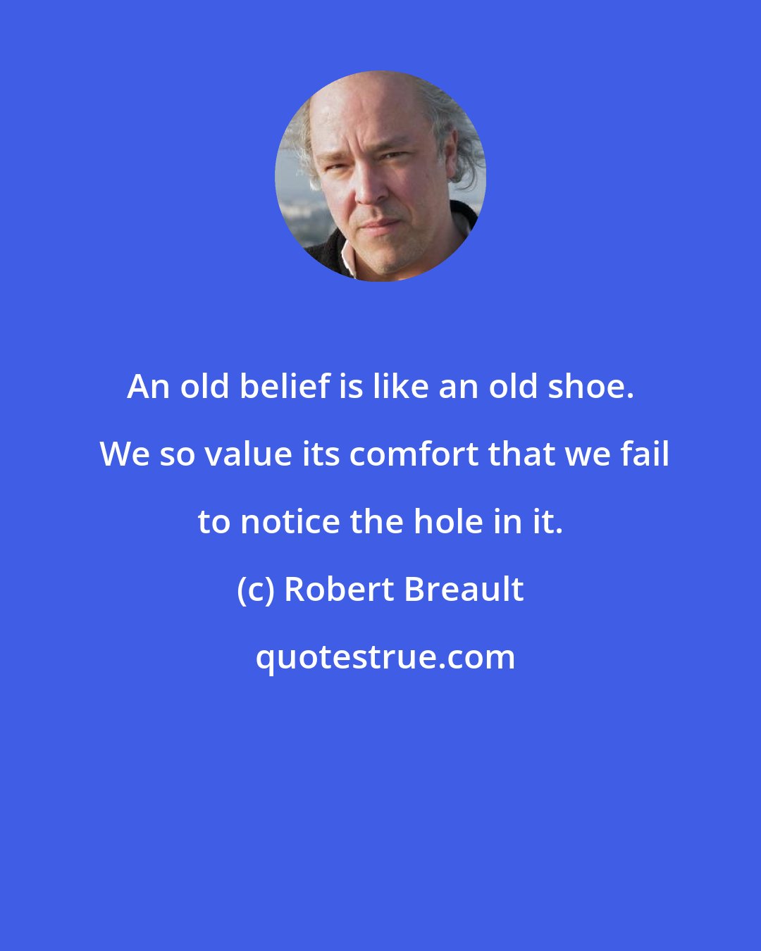 Robert Breault: An old belief is like an old shoe.  We so value its comfort that we fail to notice the hole in it.