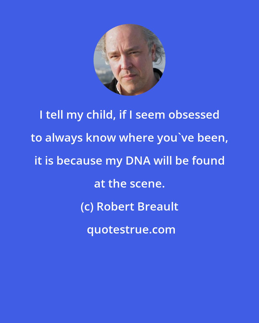 Robert Breault: I tell my child, if I seem obsessed to always know where you've been, it is because my DNA will be found at the scene.