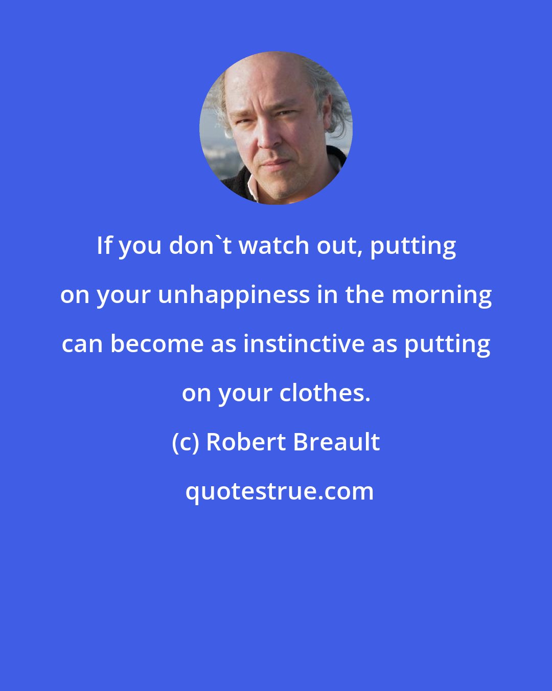 Robert Breault: If you don't watch out, putting on your unhappiness in the morning can become as instinctive as putting on your clothes.