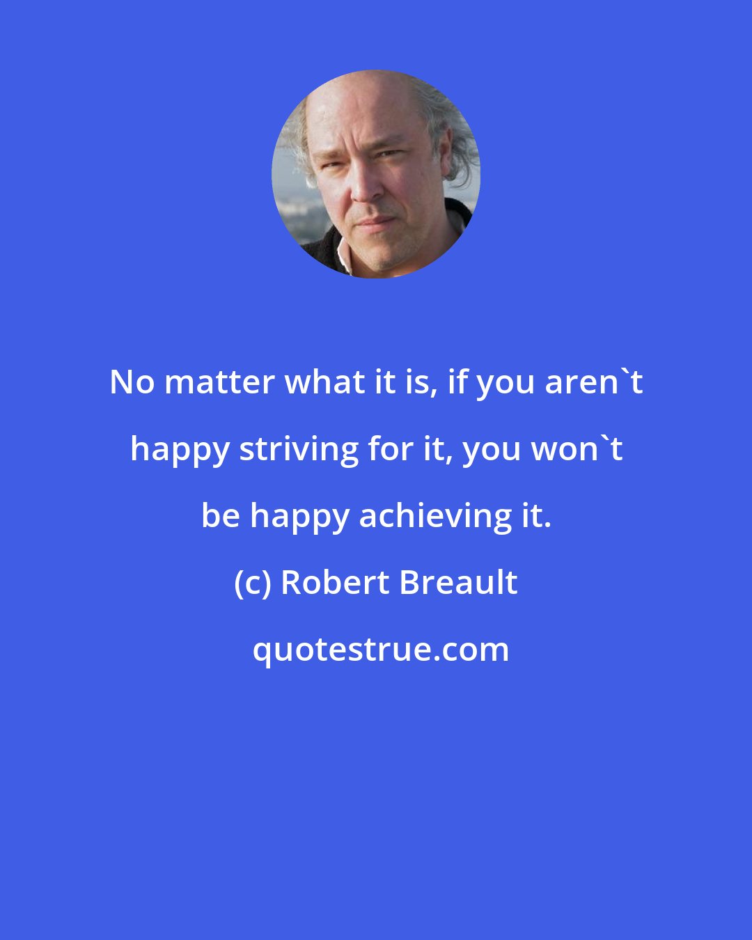 Robert Breault: No matter what it is, if you aren't happy striving for it, you won't be happy achieving it.