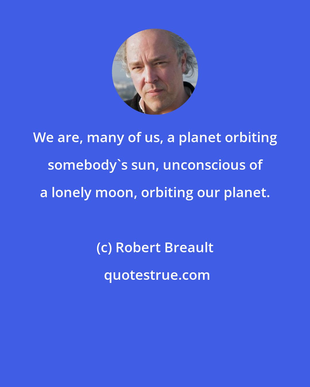 Robert Breault: We are, many of us, a planet orbiting somebody's sun, unconscious of a lonely moon, orbiting our planet.