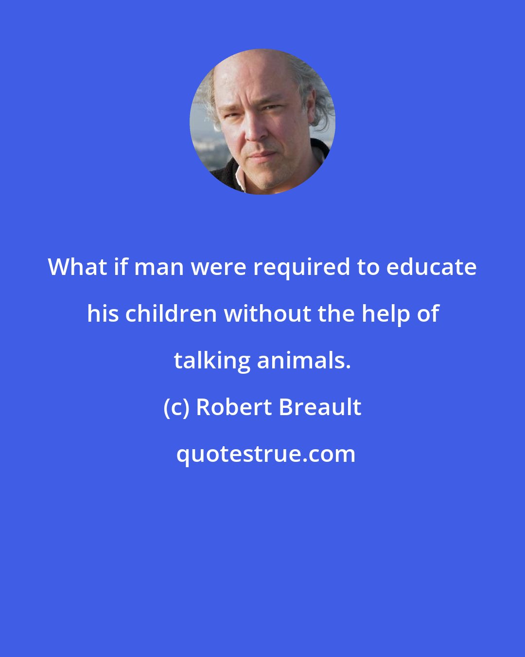 Robert Breault: What if man were required to educate his children without the help of talking animals.