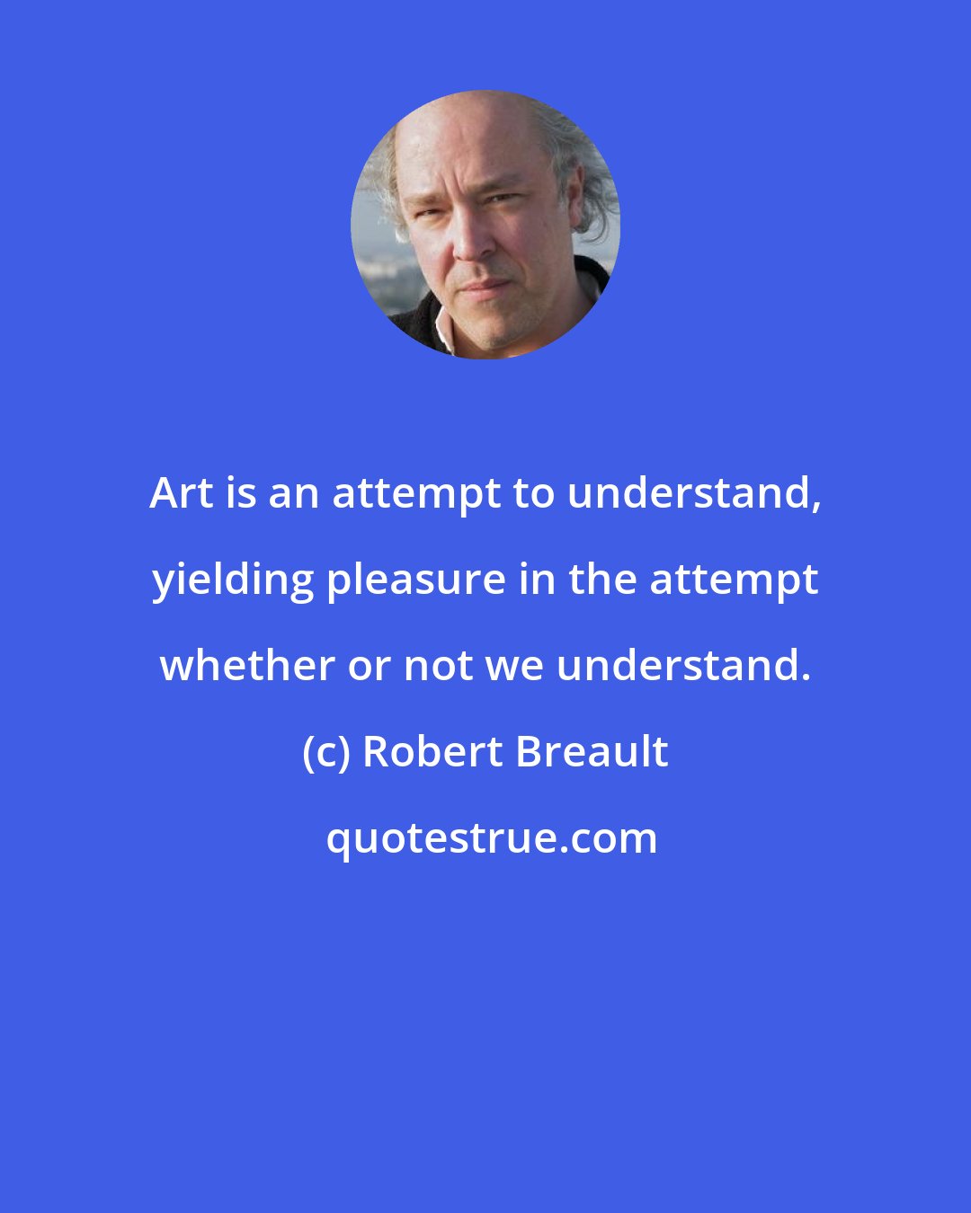 Robert Breault: Art is an attempt to understand, yielding pleasure in the attempt whether or not we understand.