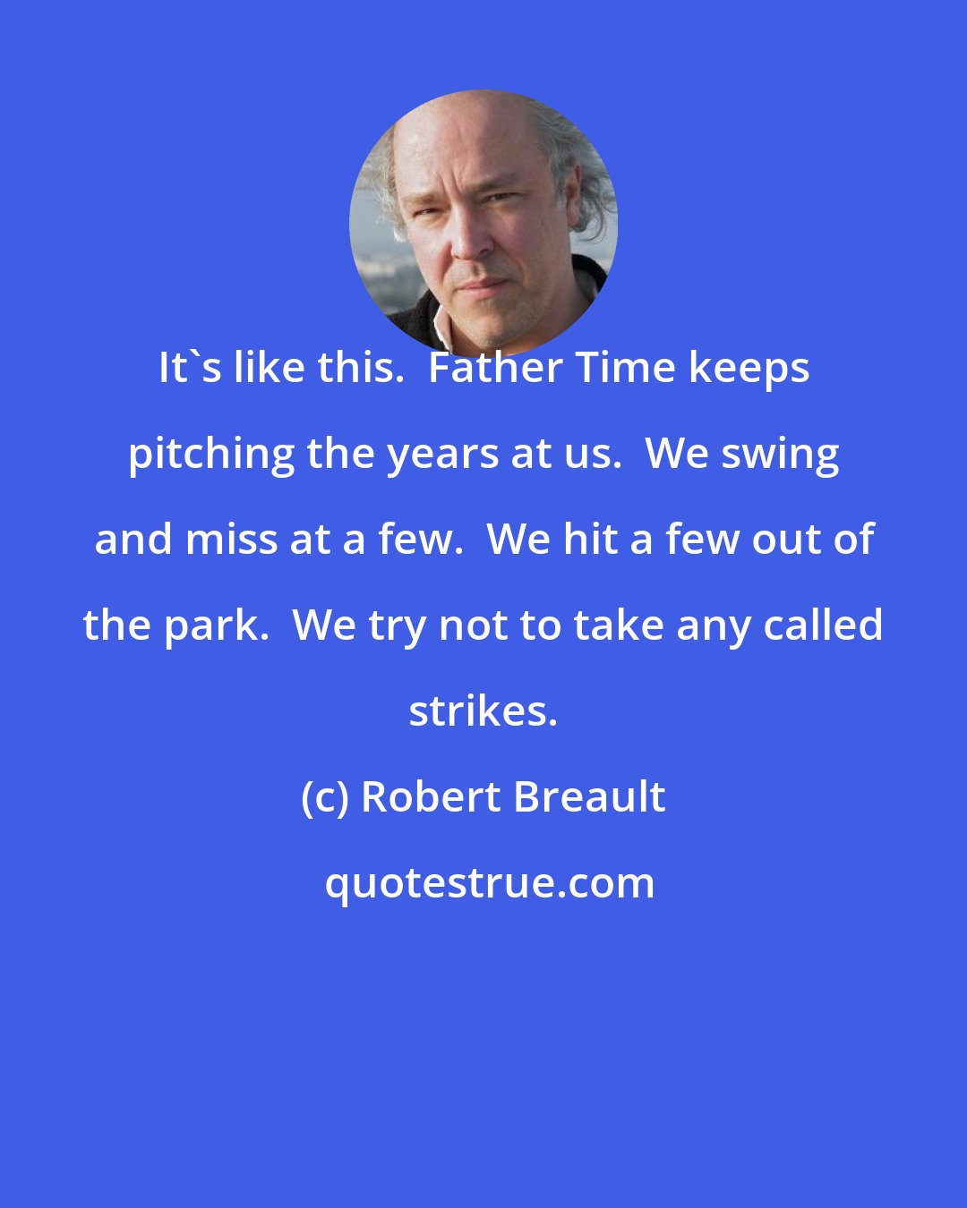 Robert Breault: It's like this.  Father Time keeps pitching the years at us.  We swing and miss at a few.  We hit a few out of the park.  We try not to take any called strikes.