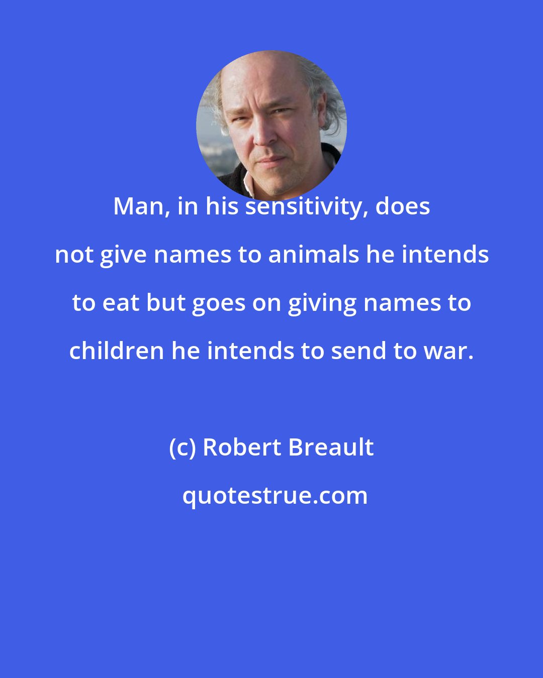 Robert Breault: Man, in his sensitivity, does not give names to animals he intends to eat but goes on giving names to children he intends to send to war.