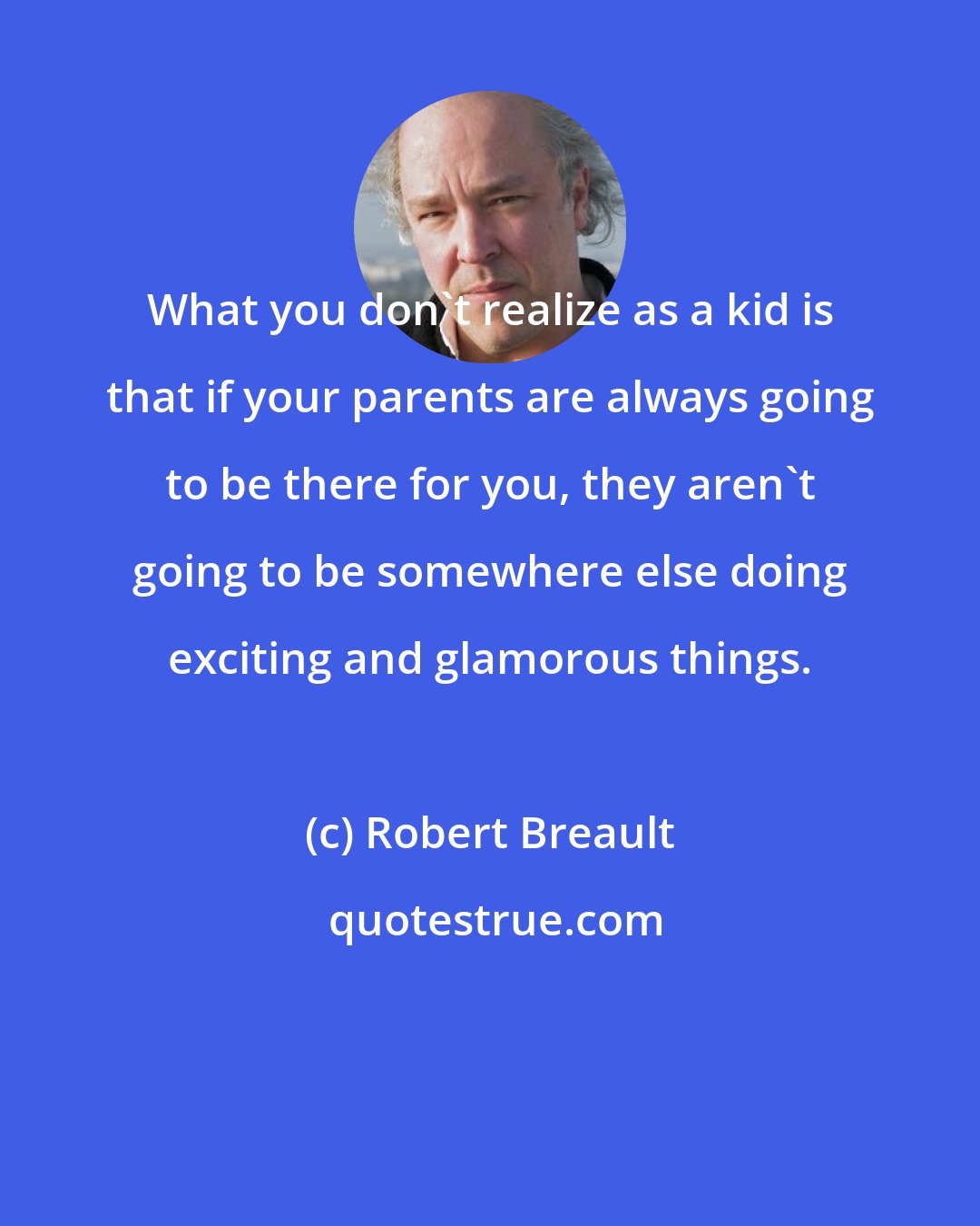 Robert Breault: What you don't realize as a kid is that if your parents are always going to be there for you, they aren't going to be somewhere else doing exciting and glamorous things.